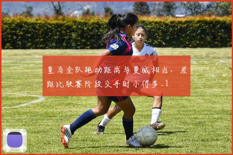 皇马全队跑动距离与曼城相当，差距比联赛阶段交手时小得多_1